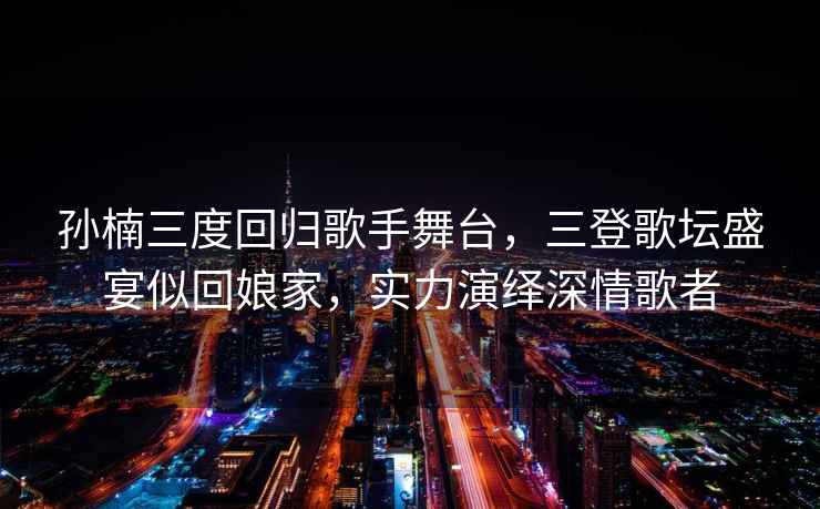 孫楠三度回歸歌手舞臺，三登歌壇盛宴似回娘家，實(shí)力演繹深情歌者