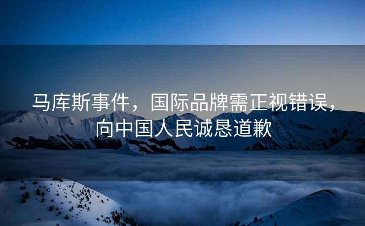 馬庫斯事件，國際品牌需正視錯誤，向中國人民誠懇道歉