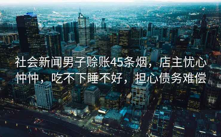 社會(huì )新聞男子賒賬45條煙，店主憂(yōu)心忡忡，吃不下睡不好，擔心債務(wù)難償