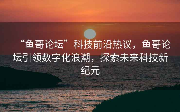 “魚(yú)哥論壇”科技前沿熱議，魚(yú)哥論壇引領(lǐng)數字化浪潮，探索未來(lái)科技新紀元