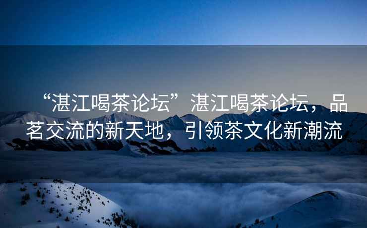 “湛江喝茶論壇”湛江喝茶論壇，品茗交流的新天地，引領(lǐng)茶文化新潮流