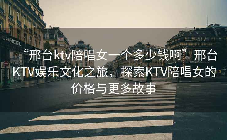 “邢臺ktv陪唱女一個(gè)多少錢(qián)啊”邢臺KTV娛樂(lè )文化之旅，探索KTV陪唱女的價(jià)格與更多故事