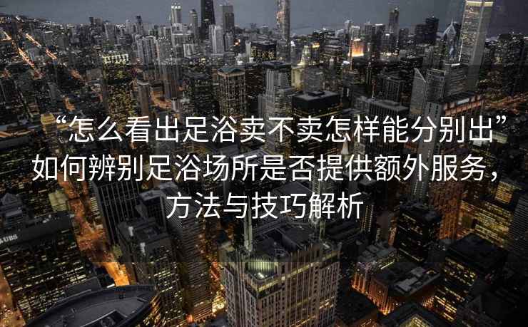 “怎么看出足浴賣(mài)不賣(mài)怎樣能分別出”如何辨別足浴場(chǎng)所是否提供額外服務(wù)，方法與技巧解析