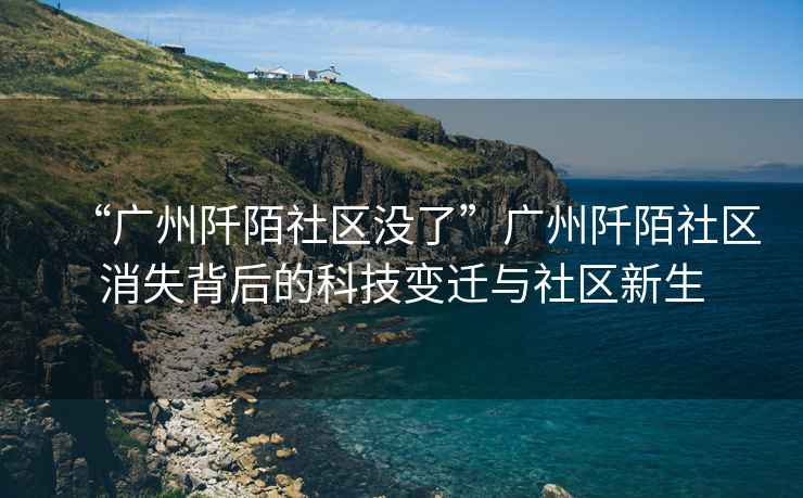 “廣州阡陌社區沒(méi)了”廣州阡陌社區消失背后的科技變遷與社區新生