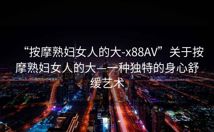 “按摩熟婦女人的大-x88AV”關(guān)于按摩熟婦女人的大—一種獨特的身心舒緩藝術(shù)