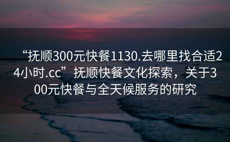 “撫順300元快餐1130.去哪里找合適24小時(shí).cc”撫順快餐文化探索，關(guān)于300元快餐與全天候服務(wù)的研究