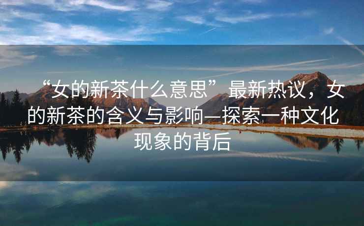 “女的新茶什么意思”最新熱議，女的新茶的含義與影響—探索一種文化現象的背后