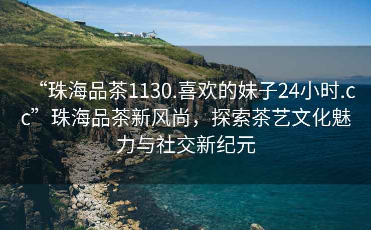 “珠海品茶1130.喜歡的妹子24小時(shí).cc”珠海品茶新風(fēng)尚，探索茶藝文化魅力與社交新紀元