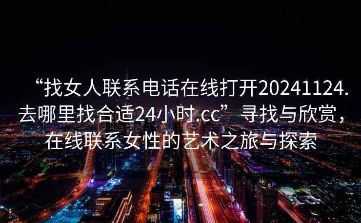 “找女人聯(lián)系電話(huà)在線(xiàn)打開(kāi)20241124.去哪里找合適24小時(shí).cc”尋找與欣賞，在線(xiàn)聯(lián)系女性的藝術(shù)之旅與探索