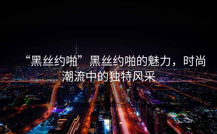 “黑絲約啪”黑絲約啪的魅力，時(shí)尚潮流中的獨特風(fēng)采