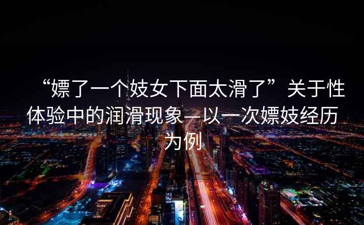 “嫖了一個(gè)妓女下面太滑了”關(guān)于性體驗中的潤滑現象—以一次嫖妓經(jīng)歷為例