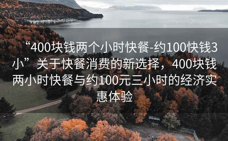 “400塊錢(qián)兩個(gè)小時(shí)快餐-約100快錢(qián)3小”關(guān)于快餐消費的新選擇，400塊錢(qián)兩小時(shí)快餐與約100元三小時(shí)的經(jīng)濟實(shí)惠體驗