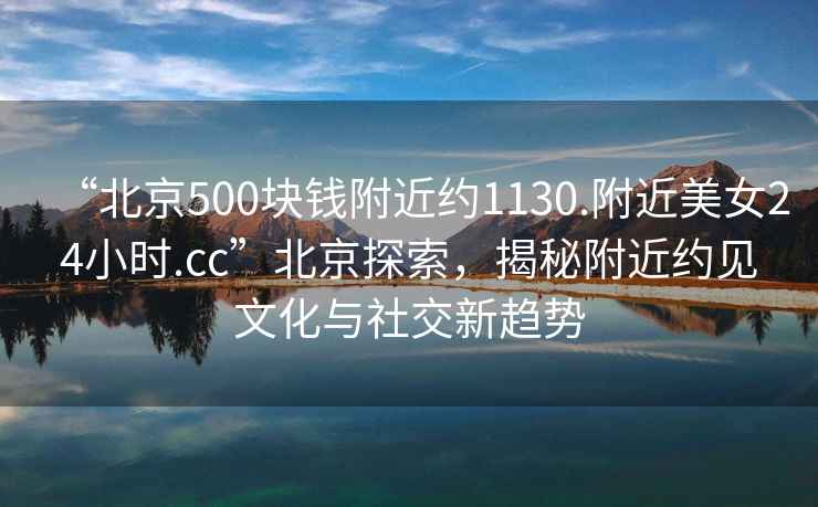 “北京500塊錢(qián)附近約1130.附近美女24小時(shí).cc”北京探索，揭秘附近約見(jiàn)文化與社交新趨勢