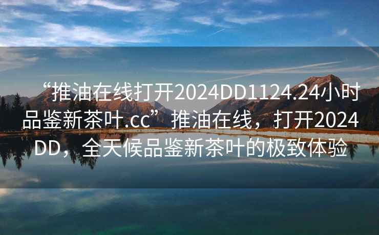 “推油在線(xiàn)打開(kāi)2024DD1124.24小時(shí)品鑒新茶葉.cc”推油在線(xiàn)，打開(kāi)2024DD，全天候品鑒新茶葉的極致體驗