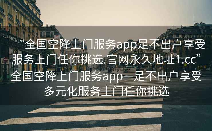 “全國空降上門(mén)服務(wù)app足不出戶(hù)享受服務(wù)上門(mén)任你挑選.官網(wǎng)永久地址1.cc”全國空降上門(mén)服務(wù)app—足不出戶(hù)享受多元化服務(wù)上門(mén)任你挑選