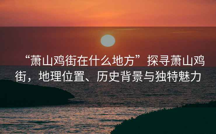 “蕭山雞街在什么地方”探尋蕭山雞街，地理位置、歷史背景與獨特魅力