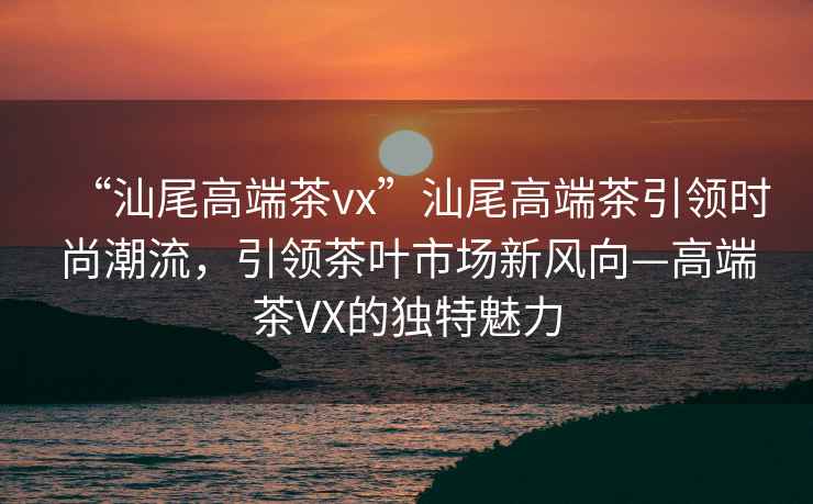 “汕尾高端茶vx”汕尾高端茶引領(lǐng)時(shí)尚潮流，引領(lǐng)茶葉市場(chǎng)新風(fēng)向—高端茶VX的獨特魅力