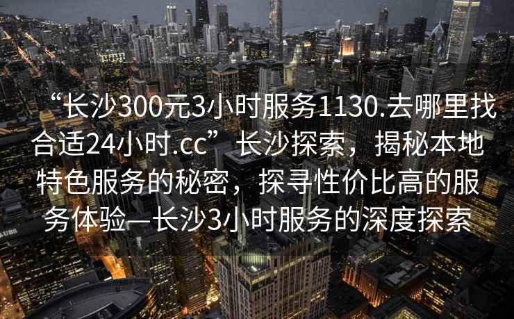 “長(cháng)沙300元3小時(shí)服務(wù)1130.去哪里找合適24小時(shí).cc”長(cháng)沙探索，揭秘本地特色服務(wù)的秘密，探尋性?xún)r(jià)比高的服務(wù)體驗—長(cháng)沙3小時(shí)服務(wù)的深度探索