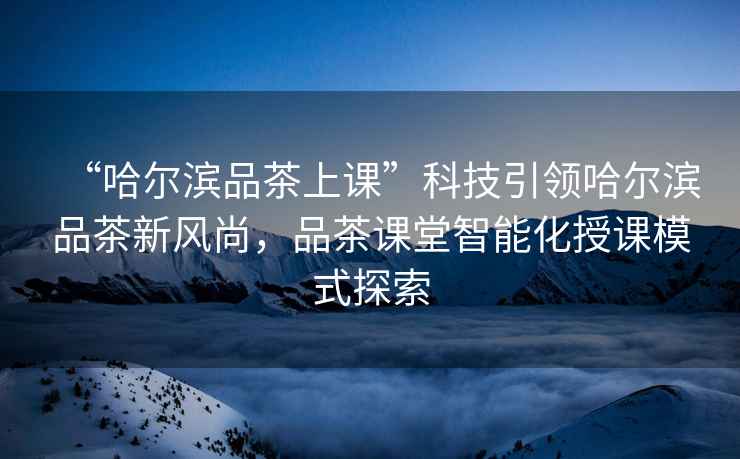 “哈爾濱品茶上課”科技引領(lǐng)哈爾濱品茶新風(fēng)尚，品茶課堂智能化授課模式探索