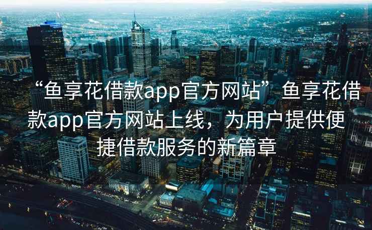 “魚(yú)享花借款app官方網(wǎng)站”魚(yú)享花借款app官方網(wǎng)站上線(xiàn)，為用戶(hù)提供便捷借款服務(wù)的新篇章