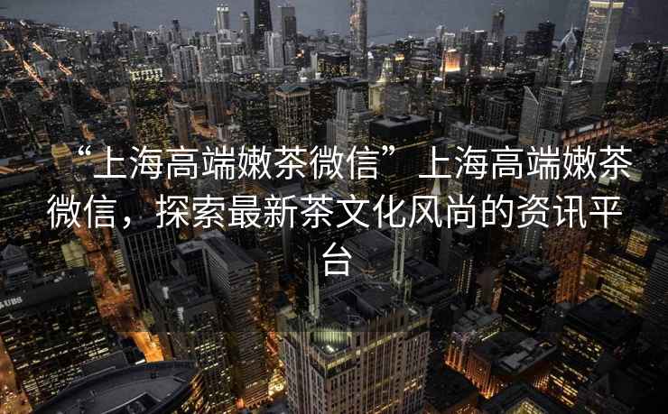 “上海高端嫩茶微信”上海高端嫩茶微信，探索最新茶文化風(fēng)尚的資訊平臺