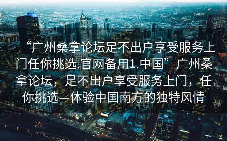 “廣州桑拿論壇足不出戶(hù)享受服務(wù)上門(mén)任你挑選.官網(wǎng)備用1.中國”廣州桑拿論壇，足不出戶(hù)享受服務(wù)上門(mén)，任你挑選—體驗中國南方的獨特風(fēng)情