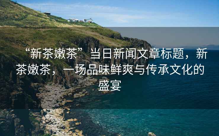 “新茶嫩茶”當日新聞文章標題，新茶嫩茶，一場(chǎng)品味鮮爽與傳承文化的盛宴
