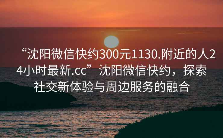 “沈陽(yáng)微信快約300元1130.附近的人24小時(shí)最新.cc”沈陽(yáng)微信快約，探索社交新體驗與周邊服務(wù)的融合