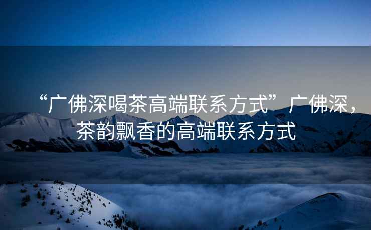 “廣佛深喝茶高端聯(lián)系方式”廣佛深，茶韻飄香的高端聯(lián)系方式