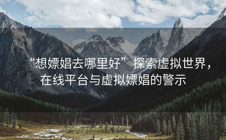 “想嫖娼去哪里好”探索虛擬世界，在線(xiàn)平臺與虛擬嫖娼的警示