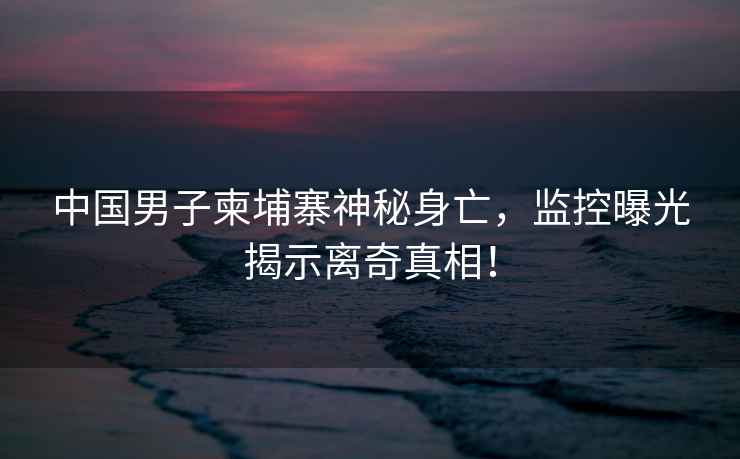 中國男子柬埔寨神秘身亡，監控曝光揭示離奇真相！