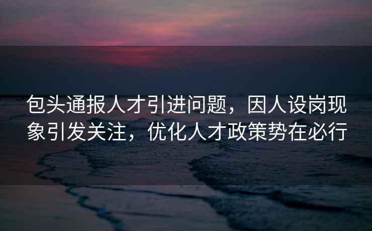包頭通報人才引進(jìn)問(wèn)題，因人設崗現象引發(fā)關(guān)注，優(yōu)化人才政策勢在必行