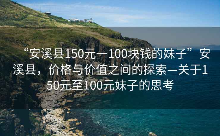 “安溪縣150元一100塊錢(qián)的妹子”安溪縣，價(jià)格與價(jià)值之間的探索—關(guān)于150元至100元妹子的思考