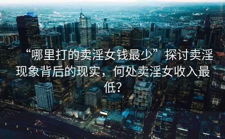 “哪里打的賣(mài)淫女錢(qián)最少”探討賣(mài)淫現象背后的現實(shí)，何處賣(mài)淫女收入最低？