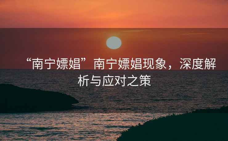 “南寧嫖娼”南寧嫖娼現象，深度解析與應對之策