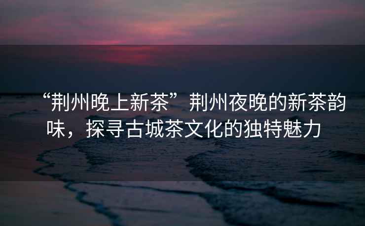 “荊州晚上新茶”荊州夜晚的新茶韻味，探尋古城茶文化的獨特魅力
