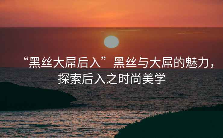 “黑絲大屌后入”黑絲與大屌的魅力，探索后入之時(shí)尚美學(xué)