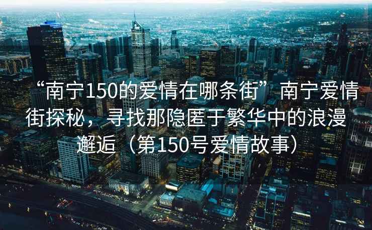 “南寧150的愛(ài)情在哪條街”南寧愛(ài)情街探秘，尋找那隱匿于繁華中的浪漫邂逅（第150號愛(ài)情故事）