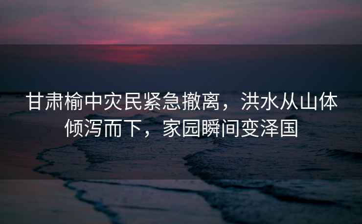 甘肅榆中災民緊急撤離，洪水從山體傾瀉而下，家園瞬間變澤國