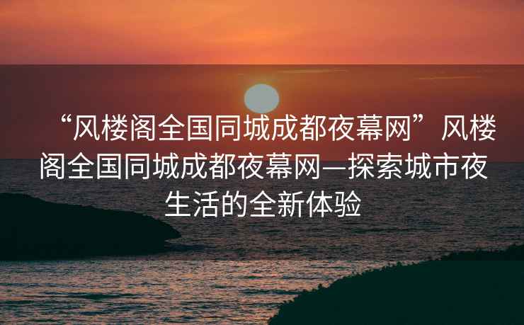 “風(fēng)樓閣全國同城成都夜幕網(wǎng)”風(fēng)樓閣全國同城成都夜幕網(wǎng)—探索城市夜生活的全新體驗