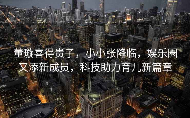 董璇喜得貴子，小小張降臨，娛樂(lè )圈又添新成員，科技助力育兒新篇章