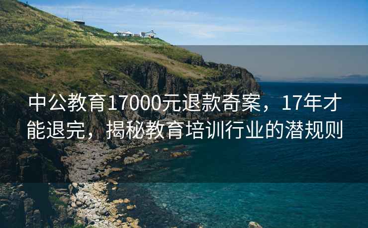 中公教育17000元退款奇案，17年才能退完，揭秘教育培訓行業(yè)的潛規則