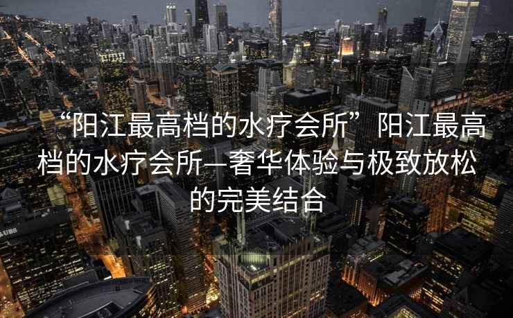 “陽(yáng)江最高檔的水療會(huì )所”陽(yáng)江最高檔的水療會(huì )所—奢華體驗與極致放松的完美結合