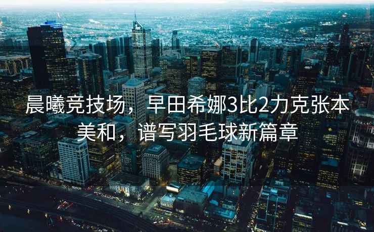 晨曦競技場(chǎng)，早田希娜3比2力克張本美和，譜寫(xiě)羽毛球新篇章