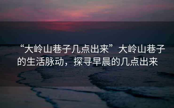 “大嶺山巷子幾點(diǎn)出來(lái)”大嶺山巷子的生活脈動(dòng)，探尋早晨的幾點(diǎn)出來(lái)