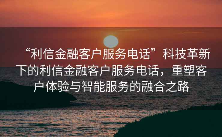 “利信金融客戶(hù)服務(wù)電話(huà)”科技革新下的利信金融客戶(hù)服務(wù)電話(huà)，重塑客戶(hù)體驗與智能服務(wù)的融合之路