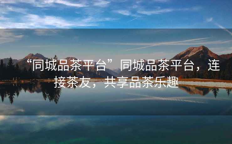 “同城品茶平臺”同城品茶平臺，連接茶友，共享品茶樂(lè )趣