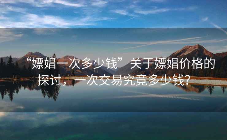“嫖娼一次多少錢(qián)”關(guān)于嫖娼價(jià)格的探討，一次交易究竟多少錢(qián)？