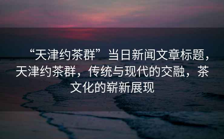 “天津約茶群”當日新聞文章標題，天津約茶群，傳統與現代的交融，茶文化的嶄新展現
