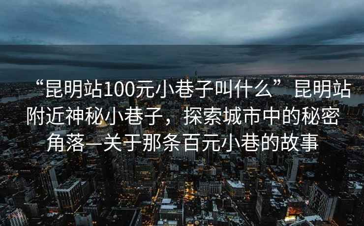 “昆明站100元小巷子叫什么”昆明站附近神秘小巷子，探索城市中的秘密角落—關(guān)于那條百元小巷的故事